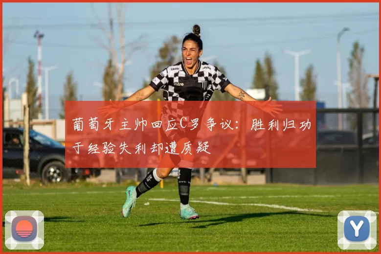 葡萄牙主帅回应C罗争议：胜利归功于经验失利却遭质疑