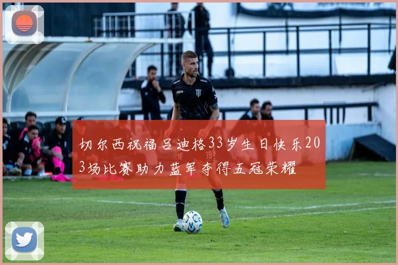 切尔西祝福吕迪格33岁生日快乐203场比赛助力蓝军夺得五冠荣耀