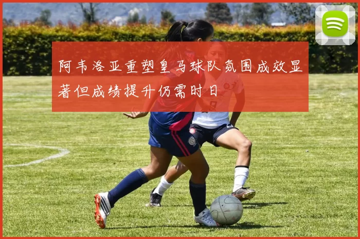 阿韦洛亚重塑皇马球队氛围成效显著但成绩提升仍需时日