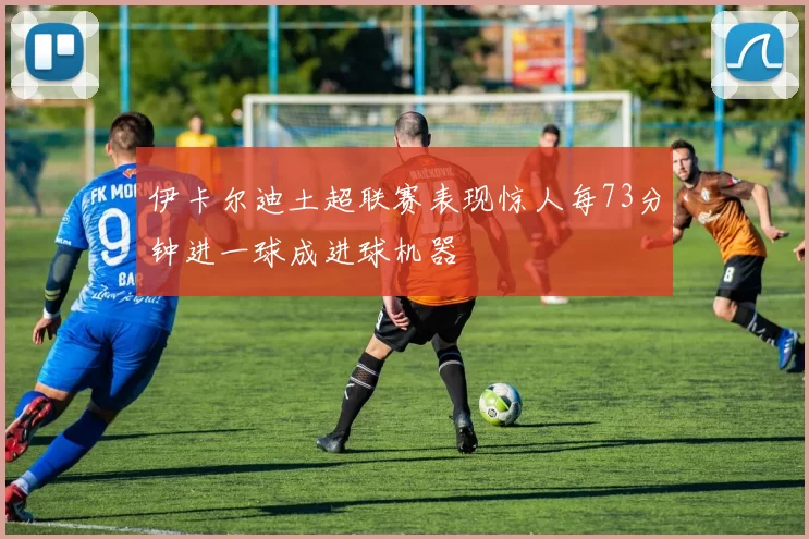 伊卡尔迪土超联赛表现惊人每73分钟进一球成进球机器