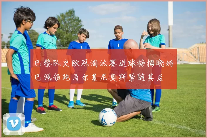 巴黎队史欧冠淘汰赛进球榜揭晓姆巴佩领跑马尔基尼奥斯紧随其后