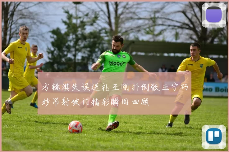 方镜淇失误送礼王刚扑倒张玉宁巧妙吊射破门精彩瞬间回顾