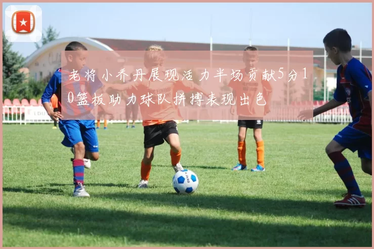 老将小乔丹展现活力半场贡献5分10篮板助力球队拼搏表现出色