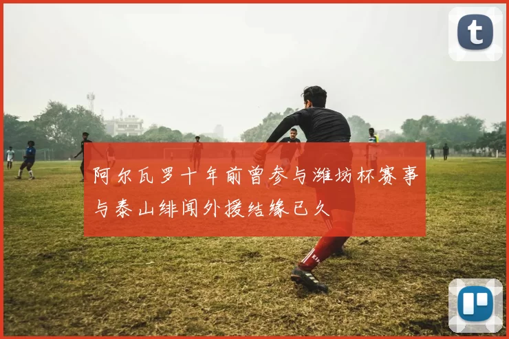 阿尔瓦罗十年前曾参与潍坊杯赛事与泰山绯闻外援结缘已久