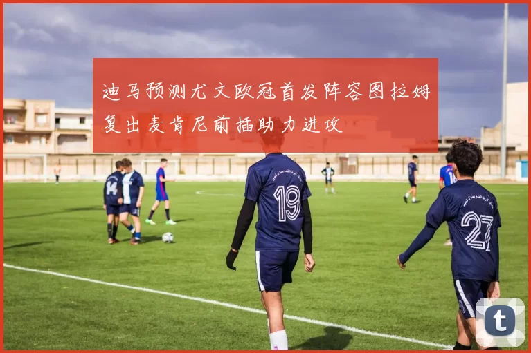 迪马预测尤文欧冠首发阵容图拉姆复出麦肯尼前插助力进攻