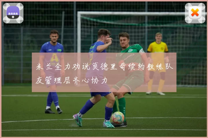 米兰全力劝说莫德里奇续约教练队友管理层齐心协力