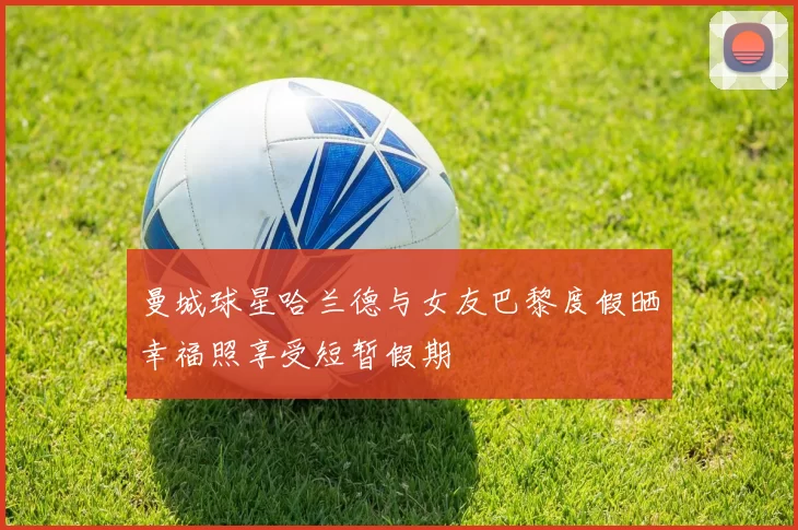 曼城球星哈兰德与女友巴黎度假晒幸福照享受短暂假期