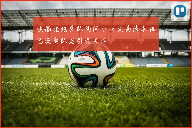 快船拒绝多队询问小卡交易请求祖巴茨离队后引发关注