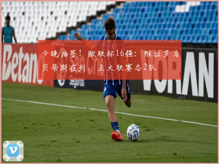 今晚抽签！欧联杯16强：维拉罗马贝蒂斯在列，五大联赛各2队